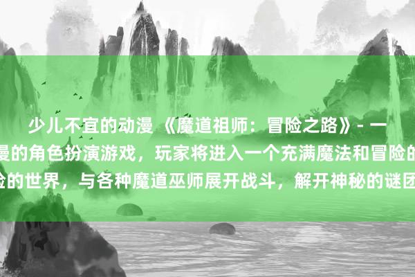 少儿不宜的动漫 《魔道祖师：冒险之路》- 一款基于《魔道祖师》动漫的角色扮演游戏，玩家将进入一个充满魔法和冒险的世界，与各种魔道巫师展开战斗，解开神秘的谜团，体验不同的情感故事。