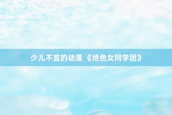 少儿不宜的动漫 《绝色女同学团》