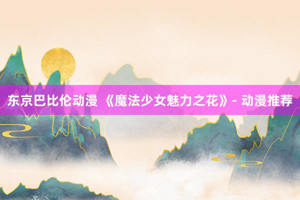 东京巴比伦动漫 《魔法少女魅力之花》- 动漫推荐