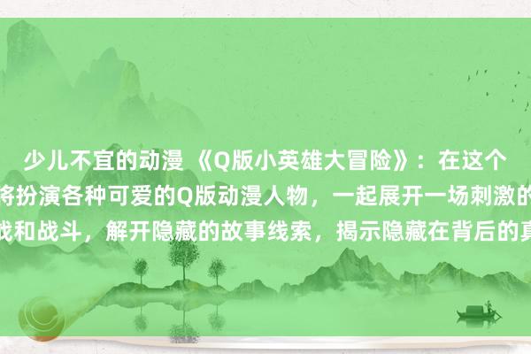 少儿不宜的动漫 《Q版小英雄大冒险》：在这个日本动漫游戏中，玩家将扮演各种可爱的Q版动漫人物，一起展开一场刺激的大冒险！通过各种挑战和战斗，解开隐藏的故事线索，揭示隐藏在背后的真相，拯救这个充满神秘和危险的世界！让我们一起踏上这段充满惊喜的冒险之旅吧！
