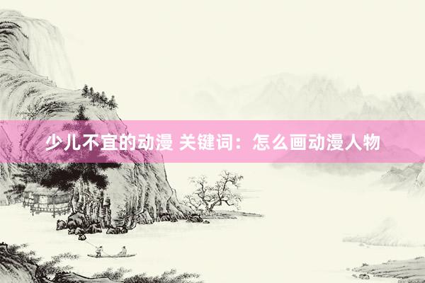 少儿不宜的动漫 关键词：怎么画动漫人物