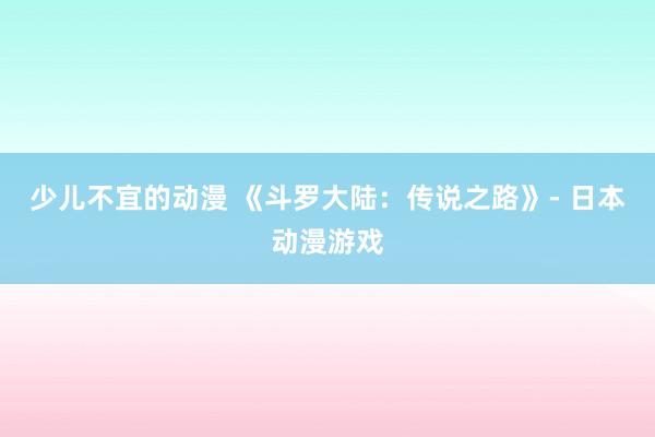 少儿不宜的动漫 《斗罗大陆：传说之路》- 日本动漫游戏