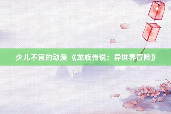 少儿不宜的动漫 《龙族传说：异世界冒险》