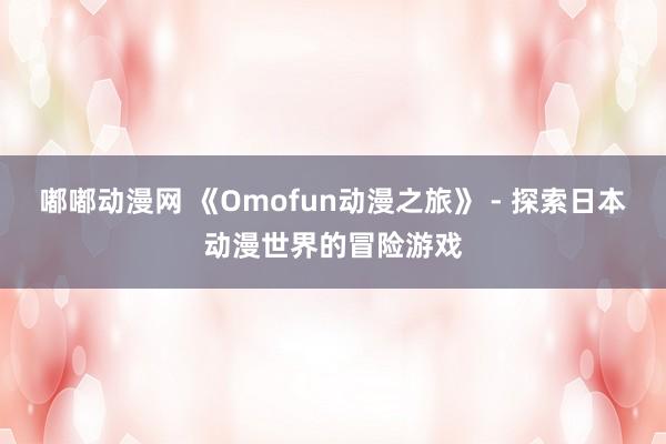 嘟嘟动漫网 《Omofun动漫之旅》 - 探索日本动漫世界的冒险游戏