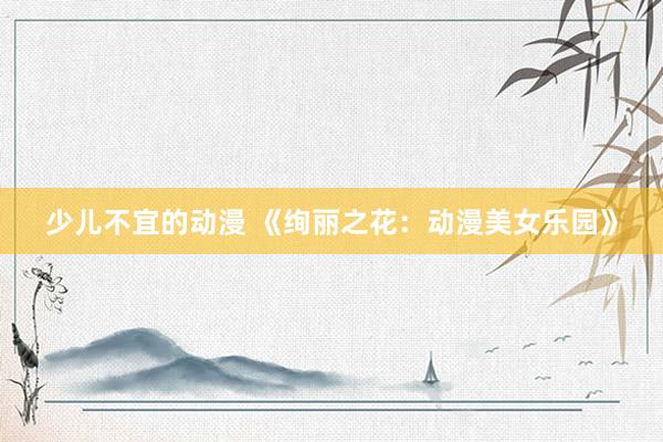 少儿不宜的动漫 《绚丽之花：动漫美女乐园》