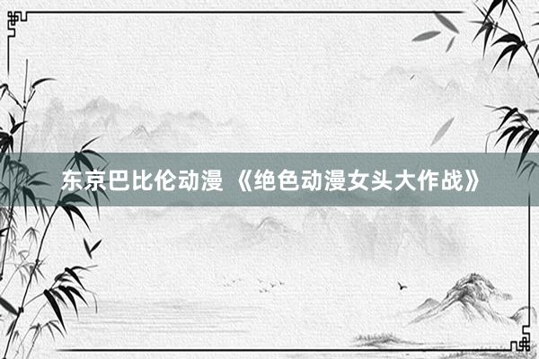东京巴比伦动漫 《绝色动漫女头大作战》