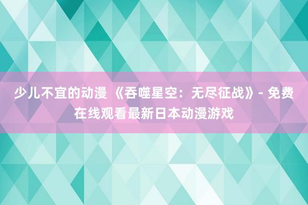 少儿不宜的动漫 《吞噬星空：无尽征战》- 免费在线观看最新日本动漫游戏