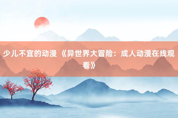少儿不宜的动漫 《异世界大冒险：成人动漫在线观看》