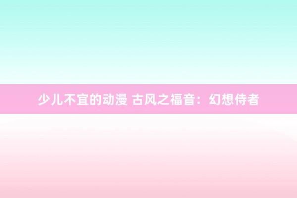 少儿不宜的动漫 古风之福音：幻想侍者
