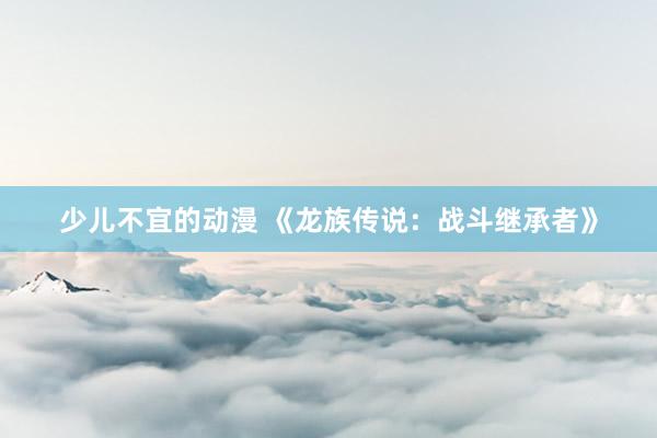 少儿不宜的动漫 《龙族传说：战斗继承者》