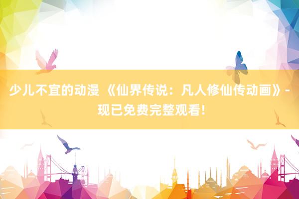 少儿不宜的动漫 《仙界传说：凡人修仙传动画》- 现已免费完整观看!