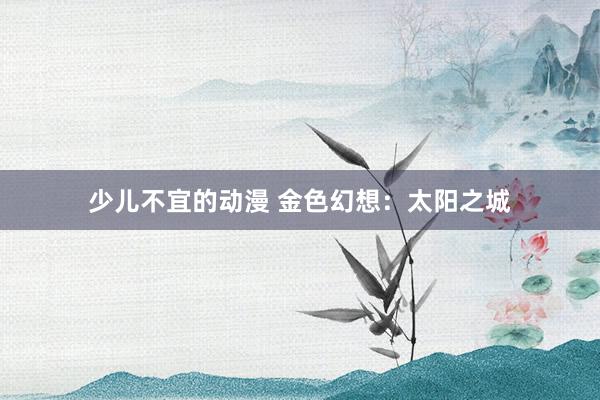 少儿不宜的动漫 金色幻想：太阳之城