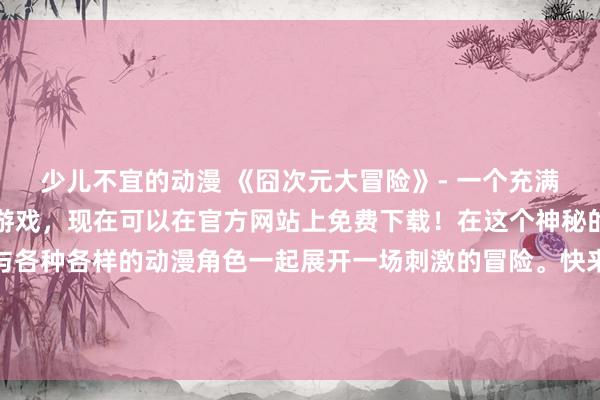 少儿不宜的动漫 《囧次元大冒险》- 一个充满惊喜和挑战的日本动漫游戏，现在可以在官方网站上免费下载！在这个神秘的异次元世界里，你将与各种各样的动漫角色一起展开一场刺激的冒险。快来加入他们，解开谜题，打败敌人，挑战自己的极限，成为真正的囧次元英雄！