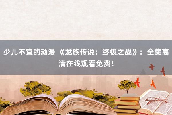 少儿不宜的动漫 《龙族传说：终极之战》：全集高清在线观看免费！