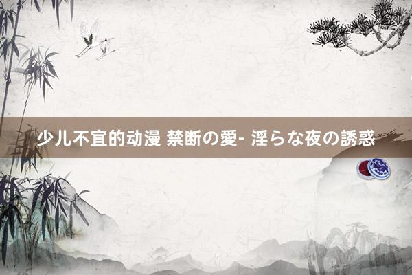 少儿不宜的动漫 禁断の愛- 淫らな夜の誘惑