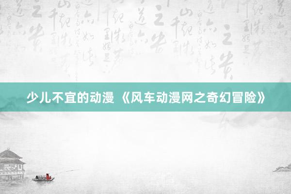 少儿不宜的动漫 《风车动漫网之奇幻冒险》