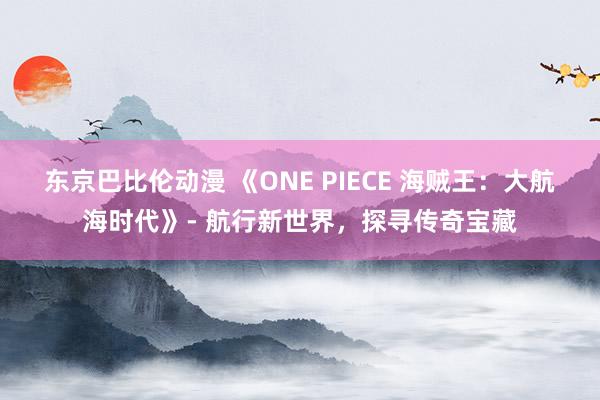 东京巴比伦动漫 《ONE PIECE 海贼王：大航海时代》- 航行新世界，探寻传奇宝藏