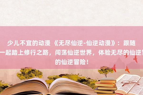 少儿不宜的动漫 《无尽仙逆-仙逆动漫》：跟随主角一起踏上修行之路，闯荡仙逆世界，体验无尽的仙逆冒险！