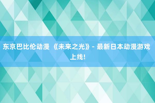 东京巴比伦动漫 《未来之光》- 最新日本动漫游戏 上线!
