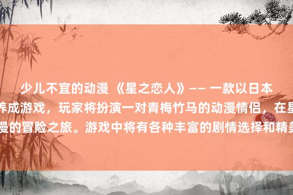 少儿不宜的动漫 《星之恋人》—— 一款以日本动漫风格为主题的恋爱养成游戏，玩家将扮演一对青梅竹马的动漫情侣，在星空下展开一段浪漫的冒险之旅。游戏中将有各种丰富的剧情选择和精美的CG插画，带领玩家体验心动的爱情故事。