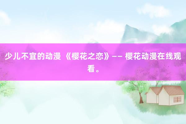 少儿不宜的动漫 《樱花之恋》—— 樱花动漫在线观看。