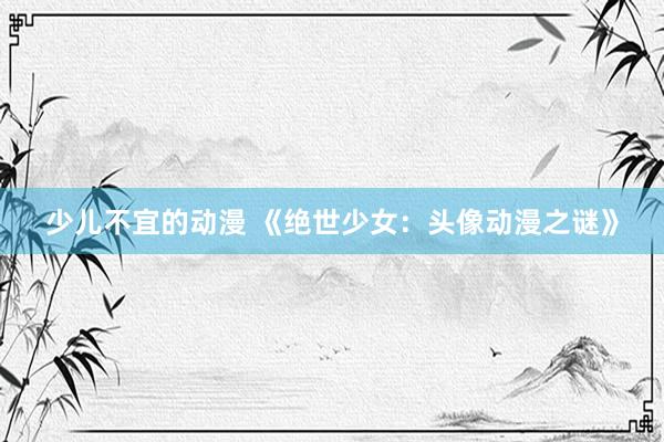 少儿不宜的动漫 《绝世少女：头像动漫之谜》