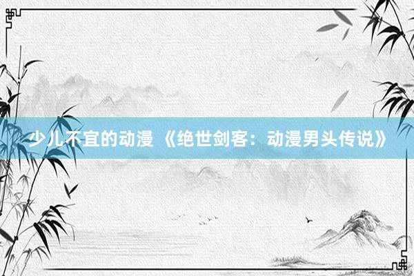 少儿不宜的动漫 《绝世剑客：动漫男头传说》