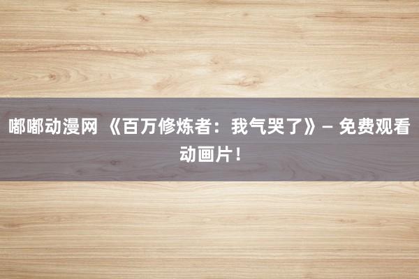 嘟嘟动漫网 《百万修炼者：我气哭了》— 免费观看动画片！