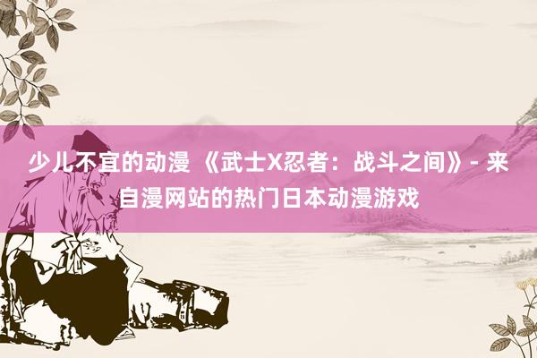 少儿不宜的动漫 《武士X忍者：战斗之间》- 来自漫网站的热门日本动漫游戏