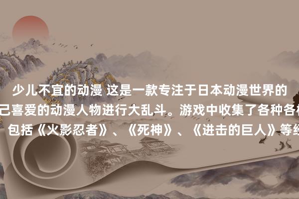 少儿不宜的动漫 这是一款专注于日本动漫世界的游戏，玩家可以选择自己喜爱的动漫人物进行大乱斗。游戏中收集了各种各样的动漫人物图片大全，包括《火影忍者》、《死神》、《进击的巨人》等经典作品中的角色。玩家可以通过不同的技能和招式展开激烈的对战，感受到动漫人物们的魅力与力量。游戏中还设有丰富的关卡和挑战模式，让玩家可以享受到无尽的乐趣。立即加入《动漫人物大乱斗》，挑战各路动漫英雄，成为最强的动漫玩家！