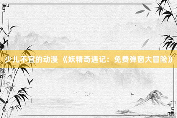 少儿不宜的动漫 《妖精奇遇记：免费弹窗大冒险》