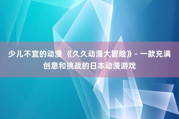 少儿不宜的动漫 《久久动漫大冒险》- 一款充满创意和挑战的日本动漫游戏