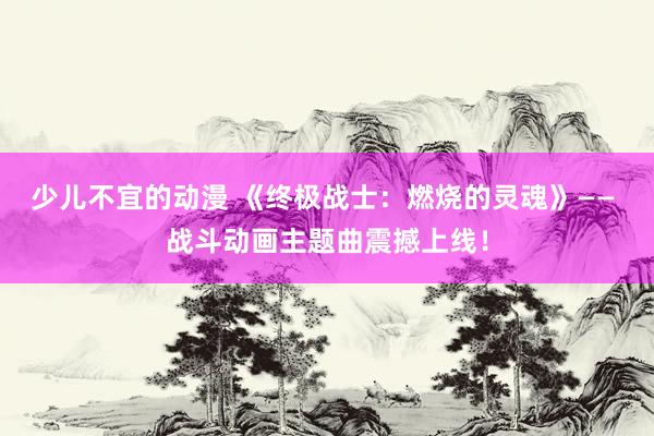 少儿不宜的动漫 《终极战士：燃烧的灵魂》—— 战斗动画主题曲震撼上线！