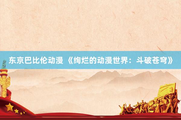 东京巴比伦动漫 《绚烂的动漫世界：斗破苍穹》
