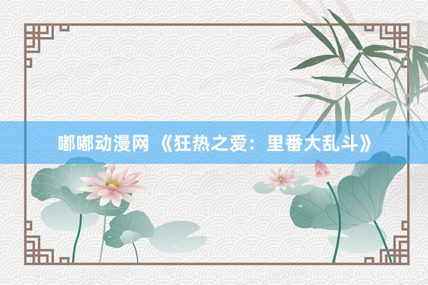 嘟嘟动漫网 《狂热之爱：里番大乱斗》