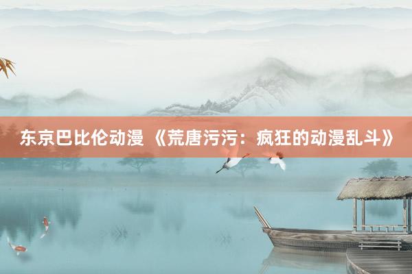 东京巴比伦动漫 《荒唐污污：疯狂的动漫乱斗》