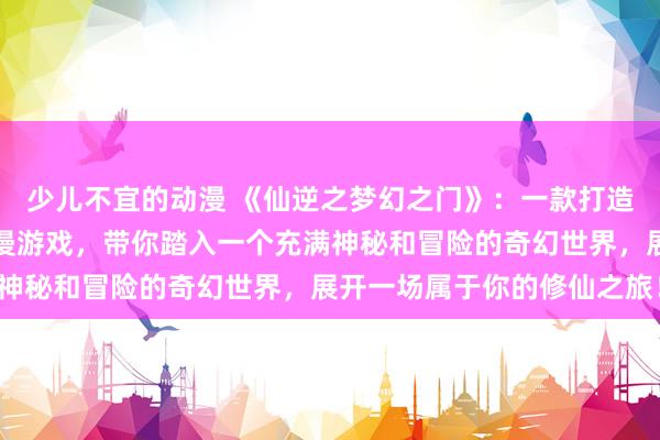 少儿不宜的动漫 《仙逆之梦幻之门》：一款打造仙逆世界的全新日本动漫游戏，带你踏入一个充满神秘和冒险的奇幻世界，展开一场属于你的修仙之旅！