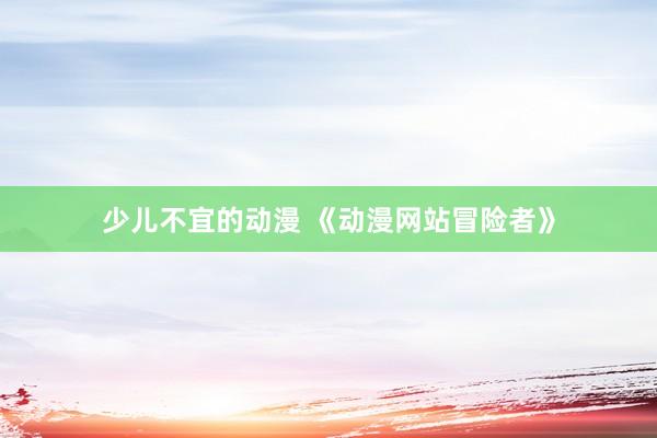 少儿不宜的动漫 《动漫网站冒险者》