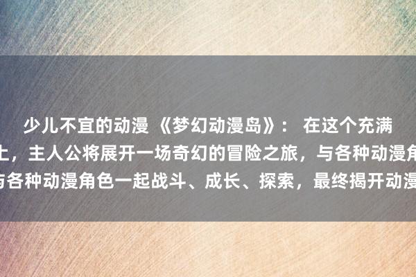 少儿不宜的动漫 《梦幻动漫岛》： 在这个充满漫画人物和故事的岛屿上，主人公将展开一场奇幻的冒险之旅，与各种动漫角色一起战斗、成长、探索，最终揭开动漫岛的神秘面纱。