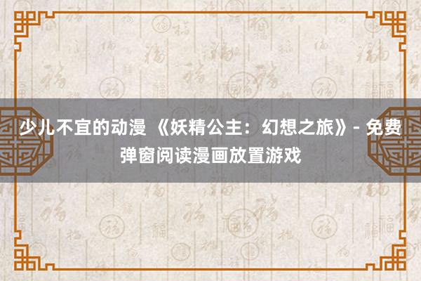 少儿不宜的动漫 《妖精公主：幻想之旅》- 免费弹窗阅读漫画放置游戏
