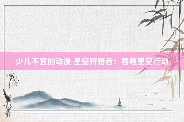 少儿不宜的动漫 星空狩猎者：吞噬星空行动