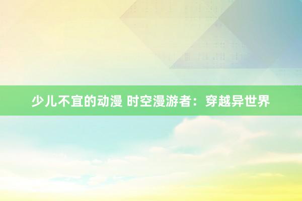 少儿不宜的动漫 时空漫游者：穿越异世界