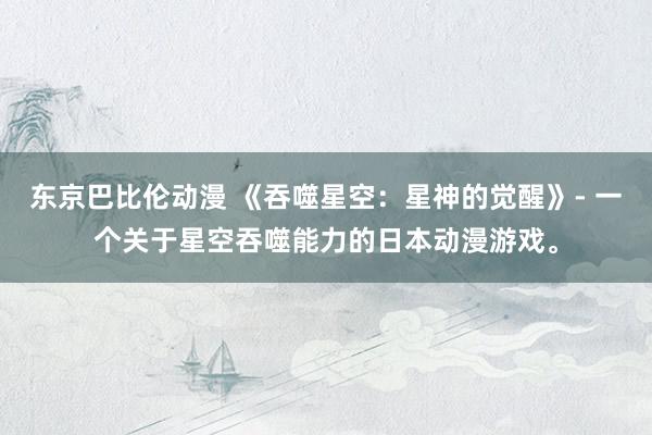 东京巴比伦动漫 《吞噬星空：星神的觉醒》- 一个关于星空吞噬能力的日本动漫游戏。