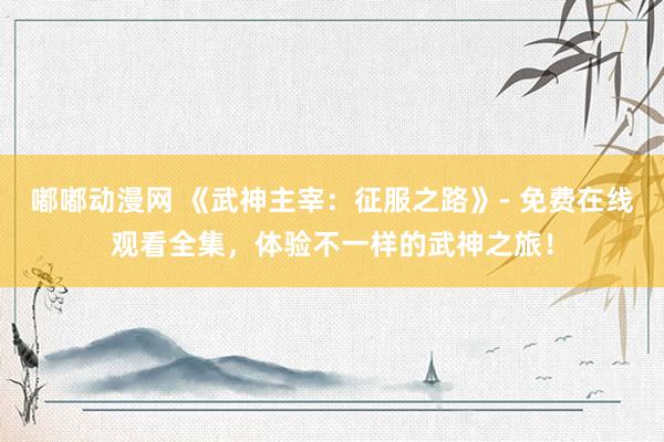嘟嘟动漫网 《武神主宰：征服之路》- 免费在线观看全集，体验不一样的武神之旅！