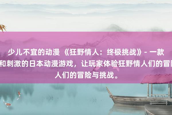 少儿不宜的动漫 《狂野情人：终极挑战》- 一款充满激情和刺激的日本动漫游戏，让玩家体验狂野情人们的冒险与挑战。