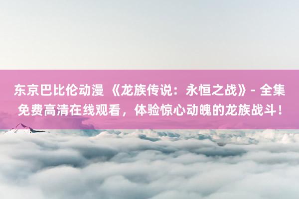 东京巴比伦动漫 《龙族传说：永恒之战》- 全集免费高清在线观看，体验惊心动魄的龙族战斗！