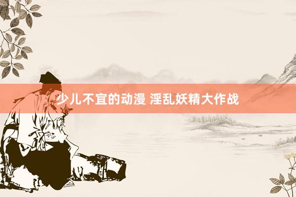 少儿不宜的动漫 淫乱妖精大作战