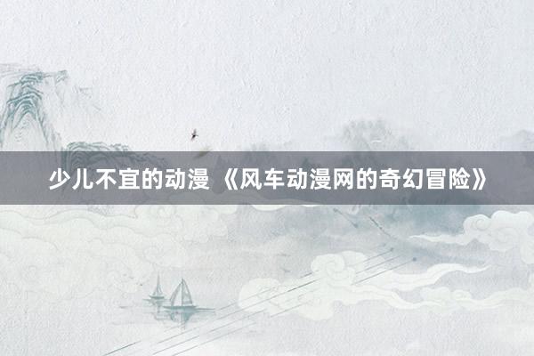 少儿不宜的动漫 《风车动漫网的奇幻冒险》
