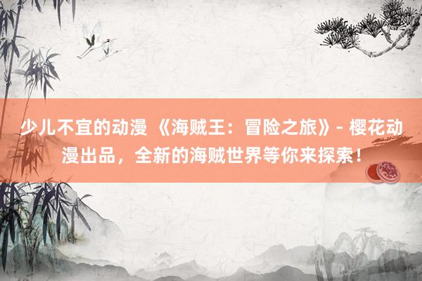 少儿不宜的动漫 《海贼王：冒险之旅》- 樱花动漫出品，全新的海贼世界等你来探索！