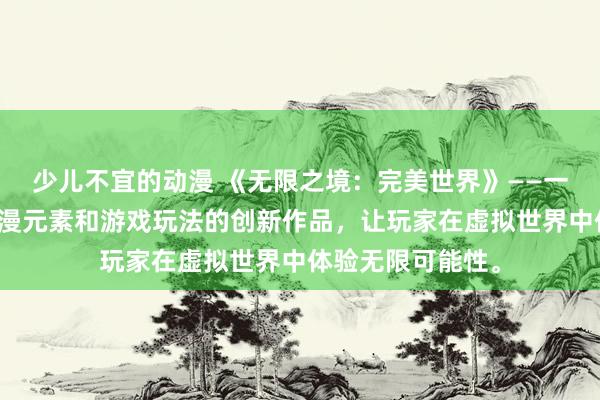 少儿不宜的动漫 《无限之境：完美世界》——一款融合了日本动漫元素和游戏玩法的创新作品，让玩家在虚拟世界中体验无限可能性。